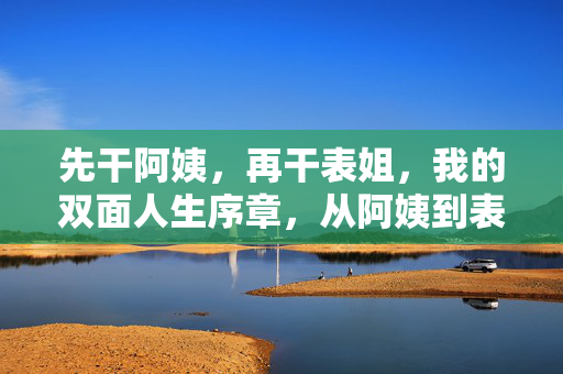 先干阿姨,再干表姐,我的双面人生序章,从阿姨到表姐,我的双面人生序章 先干阿姨,再干表姐,我的双面人生序章,从阿姨到表姐,我的双面人生序章