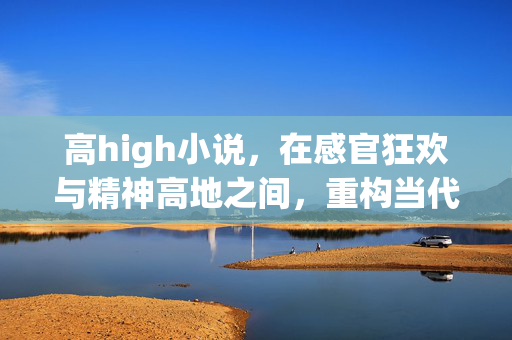 高high小说，在感官狂欢与精神高地之间，重构当代阅读的爽感逻辑，高high小说，感官狂欢与精神高地重构当代爽感逻辑