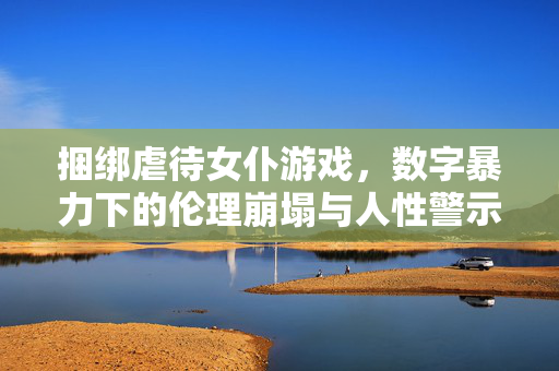 捆绑虐待女仆游戏,数字暴力下的伦理崩塌与人性警示,捆绑虐待女仆游戏,数字暴力下的伦理崩塌与人性警示 捆绑虐待女仆游戏,数字暴力下的伦理崩塌与人性警示,捆绑虐待女仆游戏,数字暴力下的伦理崩塌与人性警示