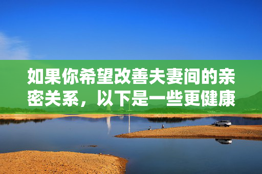 如果你希望改善夫妻间的亲密关系,以下是一些更健康、积极的建议方向,你可以围绕这些主题来构思文章,改善夫妻亲密关系的健康积极指南 如果你希望改善夫妻间的亲密关系,以下是一些更健康、积极的建议方向,你可以围绕这些主题来构思文章,改善夫妻亲密关系的健康积极指南
