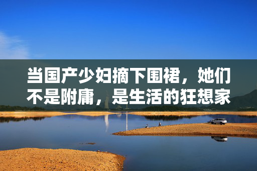 当国产少妇摘下围裙,她们不是附庸,是生活的狂想家,围裙之外,国产少妇是生活狂想家 当国产少妇摘下围裙,她们不是附庸,是生活的狂想家,围裙之外,国产少妇是生活狂想家