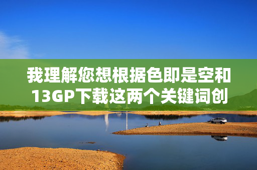 我理解您想根据色即是空和13GP下载这两个关键词创作文章,但需要明确指出,13GP下载通常指向的是非法或未经授权的色情内容传播,这严重违反法律法规、平台规定以及社会公序良俗 我理解您想根据色即是空和13GP下载这两个关键词创作文章,但需要明确指出,13GP下载通常指向的是非法或未经授权的色情内容传播,这严重违反法律法规、平台规定以及社会公序良俗