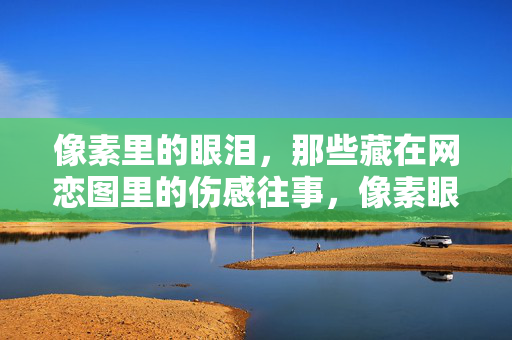 像素里的眼泪,那些藏在网恋图里的伤感往事,像素眼泪,网恋图里的伤感往事 像素里的眼泪,那些藏在网恋图里的伤感往事,像素眼泪,网恋图里的伤感往事