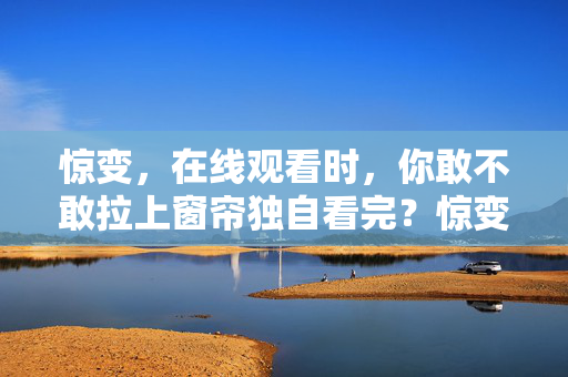 惊变,在线观看时,你敢不敢拉上窗帘独自看完?惊变,拉上窗帘,你敢独自看完吗? 惊变,在线观看时,你敢不敢拉上窗帘独自看完?惊变,拉上窗帘,你敢独自看完吗?