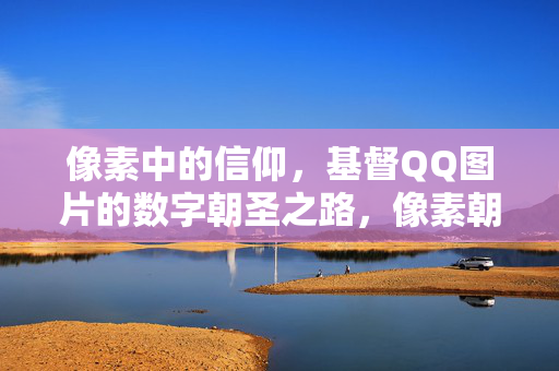 像素中的信仰，基督QQ图片的数字朝圣之路，像素朝圣，基督QQ图片的数字信仰之路