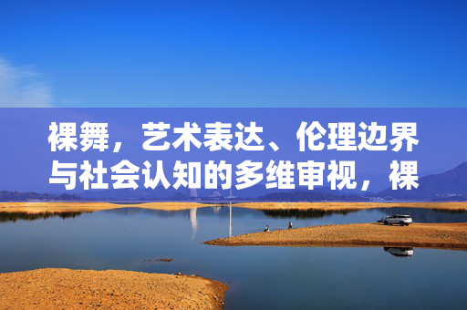 裸舞,艺术表达、伦理边界与社会认知的多维审视,裸舞,艺术、伦理与社会认知的多维审视 裸舞,艺术表达、伦理边界与社会认知的多维审视,裸舞,艺术、伦理与社会认知的多维审视