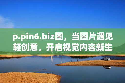 p.pin6.biz图,当图片遇见轻创意,开启视觉内容新生态,图片遇见轻创意,开启视觉内容新生态 p.pin6.biz图,当图片遇见轻创意,开启视觉内容新生态,图片遇见轻创意,开启视觉内容新生态