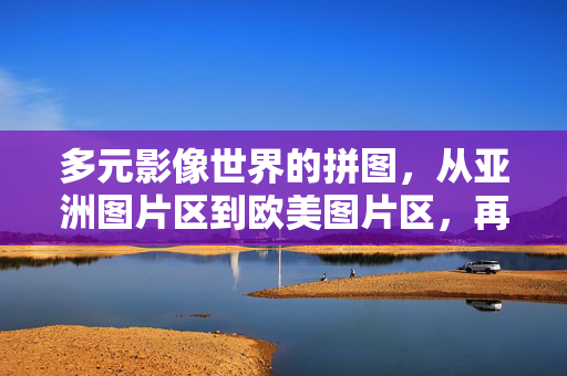 多元影像世界的拼图,从亚洲图片区到欧美图片区,再到在线电影的包容与责任,多元影像世界的拼图,跨区域包容与在线电影的责任 多元影像世界的拼图,从亚洲图片区到欧美图片区,再到在线电影的包容与责任,多元影像世界的拼图,跨区域包容与在线电影的责任