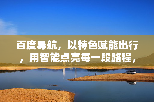 百度导航,以特色赋能出行,用智能点亮每一段路程,百度导航,特色赋能出行,智能点亮每一段路 百度导航,以特色赋能出行,用智能点亮每一段路程,百度导航,特色赋能出行,智能点亮每一段路
