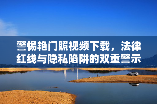 警惕艳门照视频下载，法律红线与隐私陷阱的双重警示，警惕艳门照视频下载，法律红线与隐私陷阱的双重警示