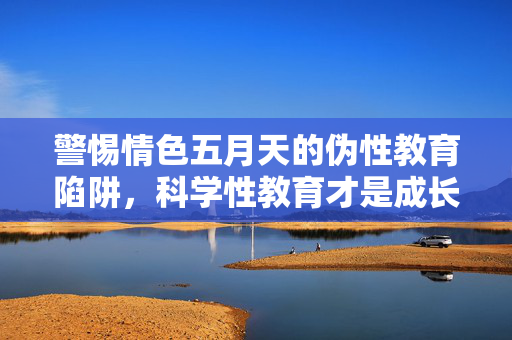 警惕情色五月天的伪性教育陷阱,科学性教育才是成长的必修课,警惕情色五月天伪性教育陷阱,科学性教育是成长必修课 警惕情色五月天的伪性教育陷阱,科学性教育才是成长的必修课,警惕情色五月天伪性教育陷阱,科学性教育是成长必修课