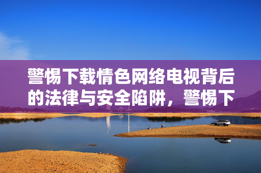警惕下载情色网络电视背后的法律与安全陷阱,警惕下载情色网络电视的法律与安全陷阱 警惕下载情色网络电视背后的法律与安全陷阱,警惕下载情色网络电视的法律与安全陷阱