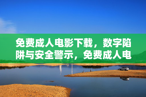 免费成人电影下载,数字陷阱与安全警示,免费成人电影下载,数字陷阱与安全警示 免费成人电影下载,数字陷阱与安全警示,免费成人电影下载,数字陷阱与安全警示