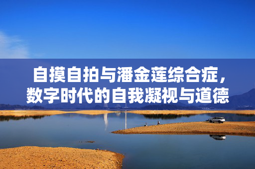 自摸自拍与潘金莲综合症,数字时代的自我凝视与道德审判陷阱,自摸自拍与潘金莲综合症,数字时代的自我凝视与道德审判陷阱 自摸自拍与潘金莲综合症,数字时代的自我凝视与道德审判陷阱,自摸自拍与潘金莲综合症,数字时代的自我凝视与道德审判陷阱