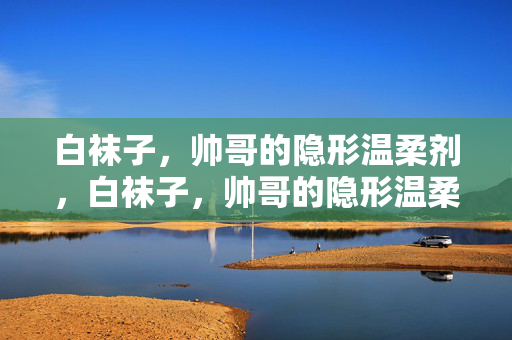 白袜子,帅哥的隐形温柔剂,白袜子,帅哥的隐形温柔剂 白袜子,帅哥的隐形温柔剂,白袜子,帅哥的隐形温柔剂