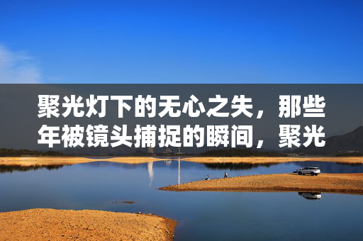 聚光灯下的无心之失,那些年被镜头捕捉的瞬间,聚光灯下的无心之失,镜头定格的瞬间 聚光灯下的无心之失,那些年被镜头捕捉的瞬间,聚光灯下的无心之失,镜头定格的瞬间