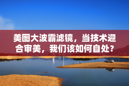 美图大波霸滤镜,当技术迎合审美,我们该如何自处?当滤镜迎合审美,我们如何自处? 美图大波霸滤镜,当技术迎合审美,我们该如何自处?当滤镜迎合审美,我们如何自处?