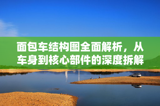 面包车结构图全面解析,从车身到核心部件的深度拆解,面包车结构图深度解析,从车身到核心部件拆解 面包车结构图全面解析,从车身到核心部件的深度拆解,面包车结构图深度解析,从车身到核心部件拆解