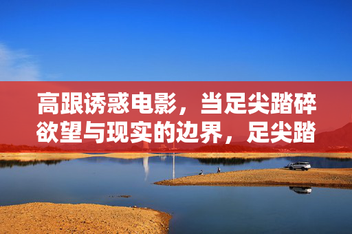 高跟诱惑电影,当足尖踏碎欲望与现实的边界,足尖踏碎欲望与现实的边界 高跟诱惑电影,当足尖踏碎欲望与现实的边界,足尖踏碎欲望与现实的边界