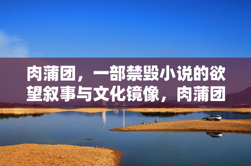 肉蒲团,一部禁毁小说的欲望叙事与文化镜像,肉蒲团,禁毁小说的欲望叙事与文化镜像 肉蒲团,一部禁毁小说的欲望叙事与文化镜像,肉蒲团,禁毁小说的欲望叙事与文化镜像