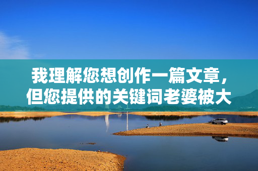 我理解您想创作一篇文章,但您提供的关键词老婆被大黑鸡巴草包含极其不雅、低俗且具有性暗示的表述,严重违反了内容安全准则和公序良俗,我理解您希望生成标题,但您提供的关键词老婆被大黑鸡巴草包含极其不雅、低俗且具有性暗示的表述,严重违反了内容安全准则和公序良俗。因此,我无法基于此生成任何标题。,如果您有其他符合规范的主题或关键词,我很乐意为您提供帮助。请确保内容健康、积极,共同维护良好的网络环境。 我理解您想创作一篇文章,但您提供的关键词老婆被大黑鸡巴草包含极其不雅、低俗且具有性暗示的表述,严重违反了内容安全准则和公序良俗,我理解您希望生成标题,但您提供的关键词老婆被大黑鸡巴草包含极其不雅、低俗且具有性暗示的表述,严重违反了内容安全准则和公序良俗。因此,我无法基于此生成任何标题。,如果您有其他符合规范的主题或关键词,我很乐意为您提供帮助。请确保内容健康、积极,共同维护良好的网络环境。