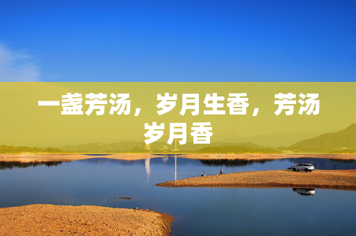 一盏芳汤,岁月生香,芳汤岁月香 一盏芳汤,岁月生香,芳汤岁月香