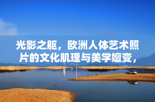 光影之躯,欧洲人体艺术照片的文化肌理与美学嬗变,光影之躯,欧洲人体艺术摄影的文化肌理与美学嬗变 光影之躯,欧洲人体艺术照片的文化肌理与美学嬗变,光影之躯,欧洲人体艺术摄影的文化肌理与美学嬗变