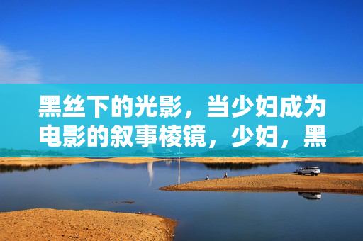 黑丝下的光影,当少妇成为电影的叙事棱镜,少妇,黑丝光影中的电影叙事棱镜 黑丝下的光影,当少妇成为电影的叙事棱镜,少妇,黑丝光影中的电影叙事棱镜