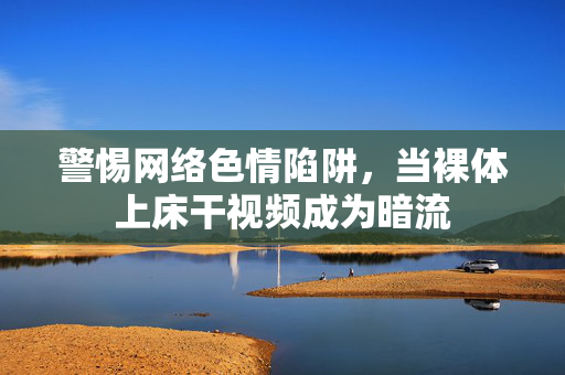 警惕网络色情陷阱,当裸体上床干视频成为暗流 警惕网络色情陷阱,当裸体上床干视频成为暗流
