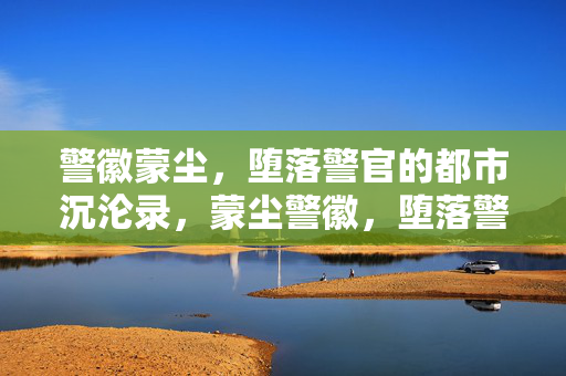 警徽蒙尘,堕落警官的都市沉沦录,蒙尘警徽,堕落警官的都市沉沦 警徽蒙尘,堕落警官的都市沉沦录,蒙尘警徽,堕落警官的都市沉沦