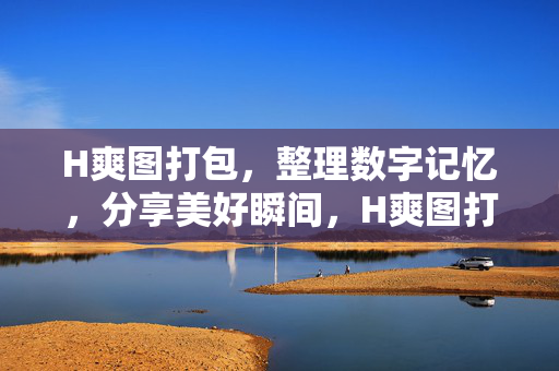 H爽图打包,整理数字记忆,分享美好瞬间,H爽图打包整理,分享记忆瞬间 H爽图打包,整理数字记忆,分享美好瞬间,H爽图打包整理,分享记忆瞬间