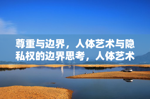 尊重与边界,人体艺术与隐私权的边界思考,人体艺术与隐私权,尊重的边界 尊重与边界,人体艺术与隐私权的边界思考,人体艺术与隐私权,尊重的边界