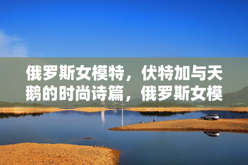 俄罗斯女模特,伏特加与天鹅的时尚诗篇,俄罗斯女模特、伏特加与天鹅的时尚诗篇 俄罗斯女模特,伏特加与天鹅的时尚诗篇,俄罗斯女模特、伏特加与天鹅的时尚诗篇