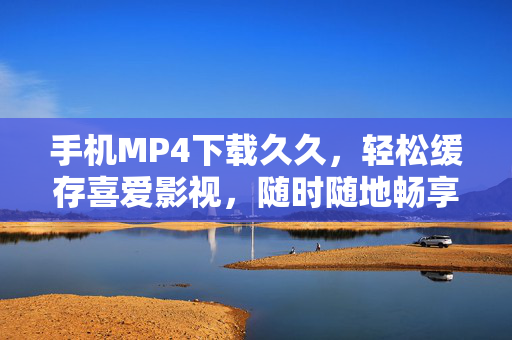 手机MP4下载久久，轻松缓存喜爱影视，随时随地畅享高清时光，手机MP4下载缓存，随时随地畅享高清