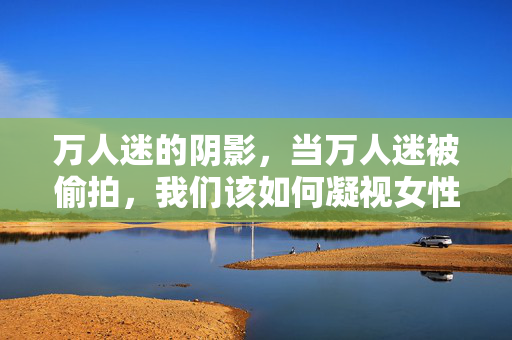万人迷的阴影,当万人迷被偷拍,我们该如何凝视女性?偷拍万人迷的阴影,我们该如何凝视女性? 万人迷的阴影,当万人迷被偷拍,我们该如何凝视女性?偷拍万人迷的阴影,我们该如何凝视女性?