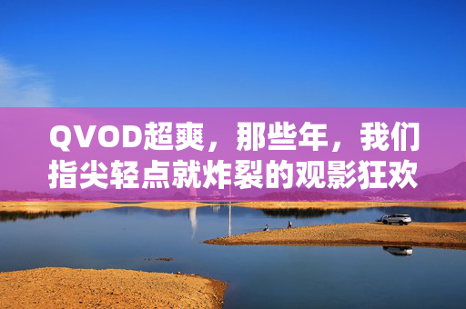 QVOD超爽,那些年,我们指尖轻点就炸裂的观影狂欢,QVOD超爽,指尖轻点就炸裂的观影狂欢 QVOD超爽,那些年,我们指尖轻点就炸裂的观影狂欢,QVOD超爽,指尖轻点就炸裂的观影狂欢