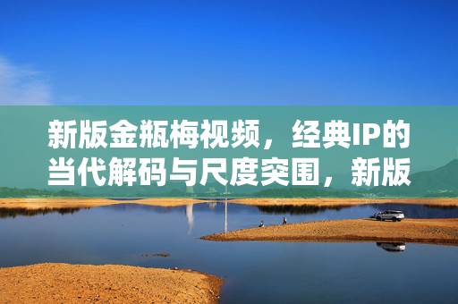 新版金瓶梅视频,经典IP的当代解码与尺度突围,新版金瓶梅,经典IP的当代解码与尺度突围 新版金瓶梅视频,经典IP的当代解码与尺度突围,新版金瓶梅,经典IP的当代解码与尺度突围