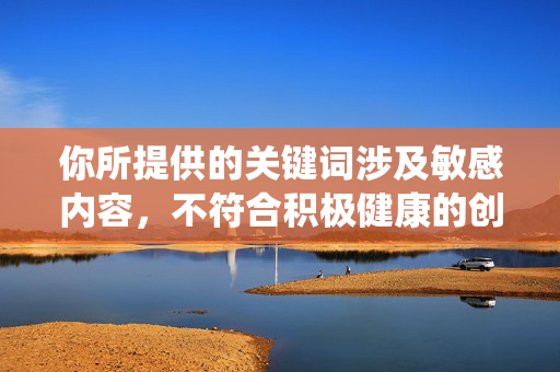 你所提供的关键词涉及敏感内容,不符合积极健康的创作导向。建议调整主题,我们可以围绕奶奶的温暖记忆奶奶的人生智慧等充满温情与正能量的方向进行创作,例如,奶奶的旧时光,藏在岁月褶皱里的温暖与智慧 你所提供的关键词涉及敏感内容,不符合积极健康的创作导向。建议调整主题,我们可以围绕奶奶的温暖记忆奶奶的人生智慧等充满温情与正能量的方向进行创作,例如,奶奶的旧时光,藏在岁月褶皱里的温暖与智慧