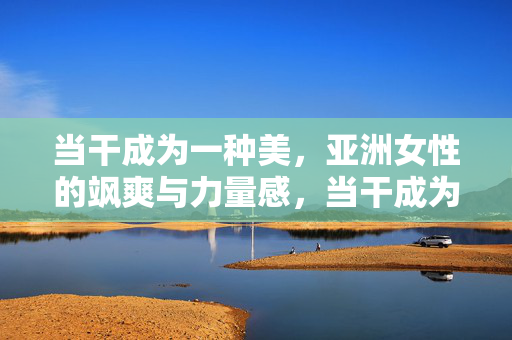 当干成为一种美,亚洲女性的飒爽与力量感,当干成为一种美,亚洲女性的飒爽力量 当干成为一种美,亚洲女性的飒爽与力量感,当干成为一种美,亚洲女性的飒爽力量