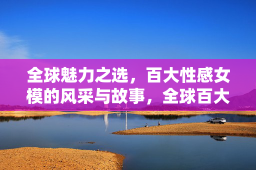 全球魅力之选,百大性感女模的风采与故事,全球百大性感女模风采与故事 全球魅力之选,百大性感女模的风采与故事,全球百大性感女模风采与故事