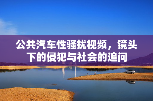公共汽车性骚扰视频,镜头下的侵犯与社会的追问 公共汽车性骚扰视频,镜头下的侵犯与社会的追问
