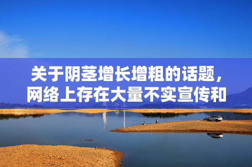 关于阴茎增长增粗的话题,网络上存在大量不实宣传和虚假信息,部分商家利用人们对生理特征的焦虑,推广未经科学验证的偏方产品或方法,这不仅可能无效,还可能对健康造成严重伤害(如感染、组织损伤、血管问题等)警惕阴茎增长增粗虚假宣传,无效方法恐致严重伤害 关于阴茎增长增粗的话题,网络上存在大量不实宣传和虚假信息,部分商家利用人们对生理特征的焦虑,推广未经科学验证的偏方产品或方法,这不仅可能无效,还可能对健康造成严重伤害(如感染、组织损伤、血管问题等)警惕阴茎增长增粗虚假宣传,无效方法恐致严重伤害