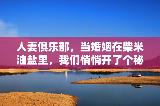 人妻俱乐部,当婚姻在柴米油盐里,我们悄悄开了个秘密花园,人妻的秘密花园,柴米油盐里的慰藉 人妻俱乐部,当婚姻在柴米油盐里,我们悄悄开了个秘密花园,人妻的秘密花园,柴米油盐里的慰藉