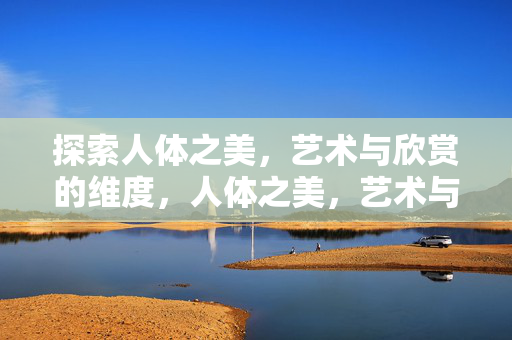 探索人体之美,艺术与欣赏的维度,人体之美,艺术与欣赏的维度 探索人体之美,艺术与欣赏的维度,人体之美,艺术与欣赏的维度