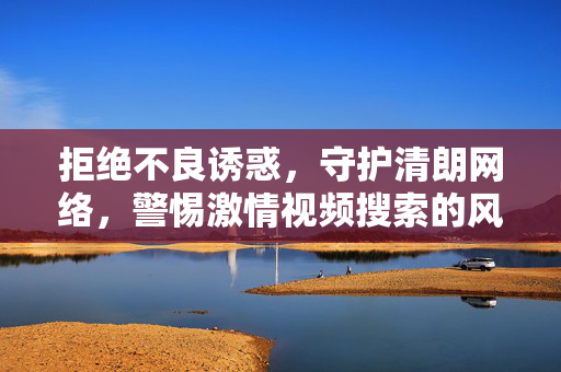 拒绝不良诱惑，守护清朗网络，警惕激情视频搜索的风险与危害，警惕激情视频搜索风险，守护清朗网络