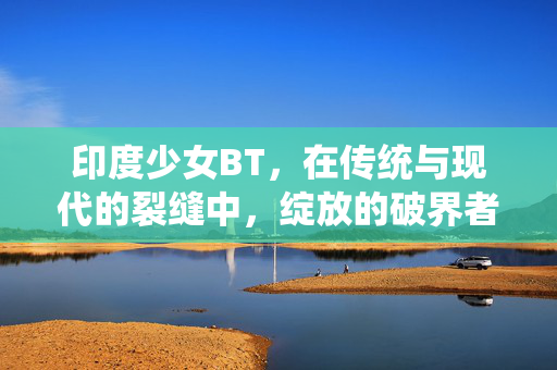 印度少女BT，在传统与现代的裂缝中，绽放的破界者之光，印度少女BT，传统裂缝中的破界者之光
