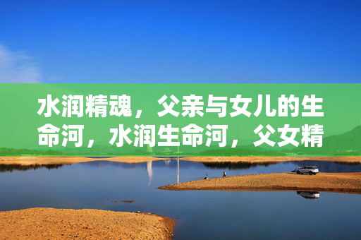 水润精魂,父亲与女儿的生命河,水润生命河,父女精魂的流淌 水润精魂,父亲与女儿的生命河,水润生命河,父女精魂的流淌