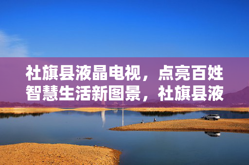 社旗县液晶电视,点亮百姓智慧生活新图景,社旗县液晶电视点亮百姓智慧生活新图景 社旗县液晶电视,点亮百姓智慧生活新图景,社旗县液晶电视点亮百姓智慧生活新图景
