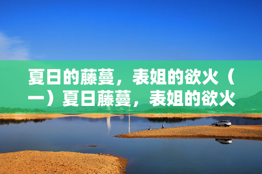 夏日的藤蔓,表姐的欲火(一)夏日藤蔓,表姐的欲火 夏日的藤蔓,表姐的欲火(一)夏日藤蔓,表姐的欲火