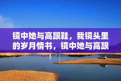 镜中她与高跟鞋,我镜头里的岁月情书,镜中她与高跟鞋,镜头里的岁月情书 镜中她与高跟鞋,我镜头里的岁月情书,镜中她与高跟鞋,镜头里的岁月情书